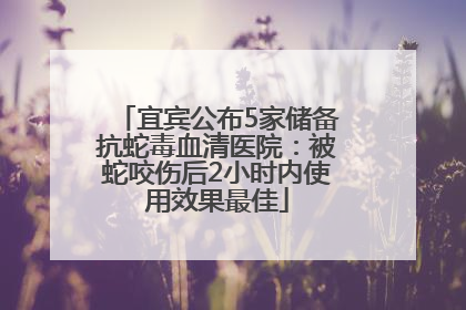 宜宾公布5家储备抗蛇毒血清医院：被蛇咬伤后2小时内使用效果最佳