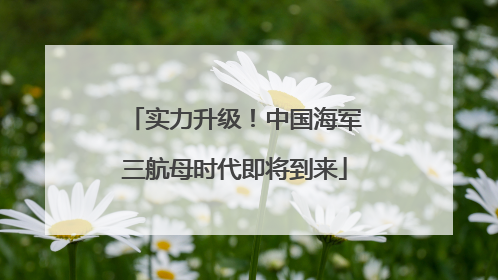 实力升级！中国海军三航母时代即将到来