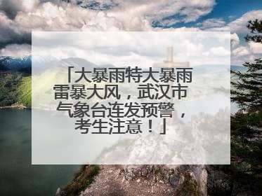 大暴雨特大暴雨雷暴大风，武汉市气象台连发预警，考生注意！