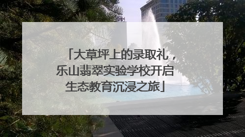 大草坪上的录取礼，乐山翡翠实验学校开启生态教育沉浸之旅