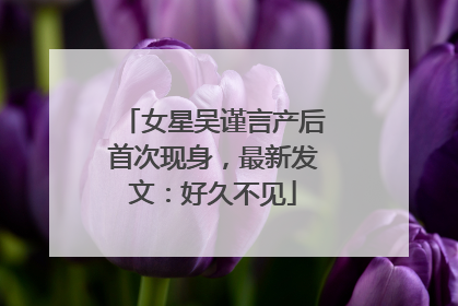女星吴谨言产后首次现身，最新发文：好久不见