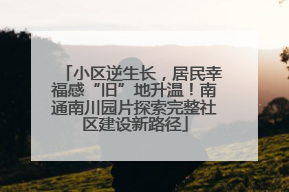 小区逆生长，居民幸福感“旧”地升温！南通南川园片探索完整社区建设新路径