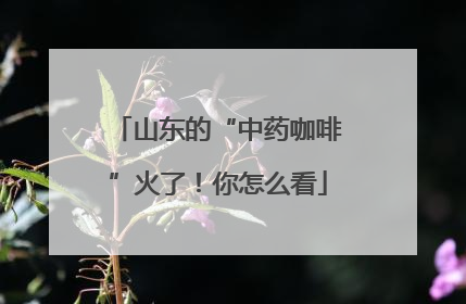 山东的“中药咖啡”火了！你怎么看