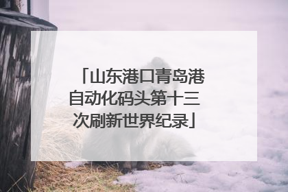 山东港口青岛港自动化码头第十三次刷新世界纪录