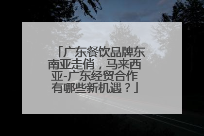 广东餐饮品牌东南亚走俏，马来西亚-广东经贸合作有哪些新机遇？