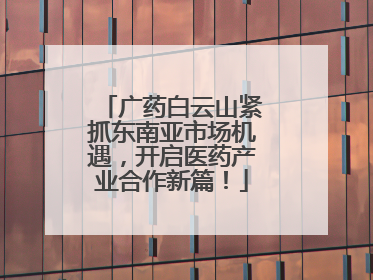 广药白云山紧抓东南亚市场机遇，开启医药产业合作新篇！