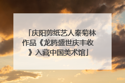 庆阳剪纸艺人秦菊林作品《龙腾盛世庆丰收》入藏中国美术馆
