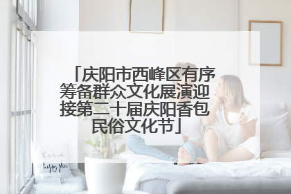 庆阳市西峰区有序筹备群众文化展演迎接第二十届庆阳香包民俗文化节