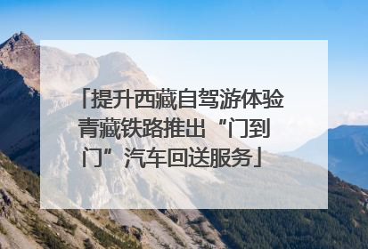 提升西藏自驾游体验 青藏铁路推出“门到门”汽车回送服务