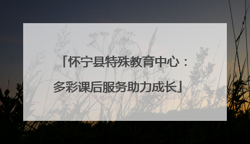 怀宁县特殊教育中心：多彩课后服务助力成长