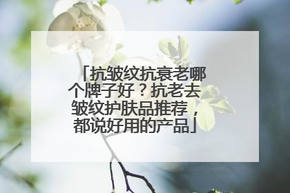 抗皱纹抗衰老哪个牌子好？抗老去皱纹护肤品推荐，都说好用的产品