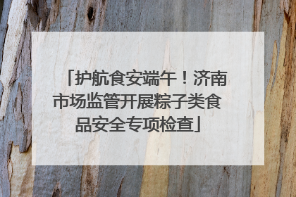 护航食安端午！济南市场监管开展粽子类食品安全专项检查