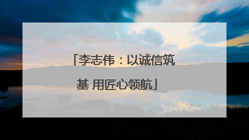 李志伟：以诚信筑基 用匠心领航