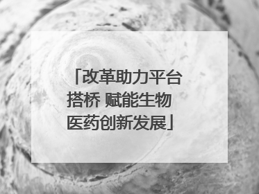 改革助力平台搭桥 赋能生物医药创新发展