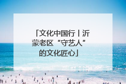 文化中国行丨沂蒙老区“守艺人”的文化匠心