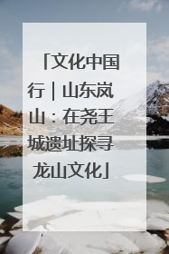 文化中国行｜山东岚山：在尧王城遗址探寻龙山文化