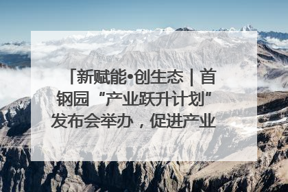 新赋能•创生态｜首钢园“产业跃升计划”发布会举办，促进产业合作交流走深走实