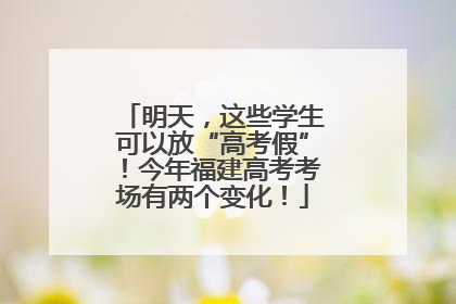 明天，这些学生可以放“高考假”！今年福建高考考场有两个变化！