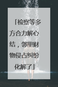 检察等多方合力解心结，邻里财物侵占纠纷化解了