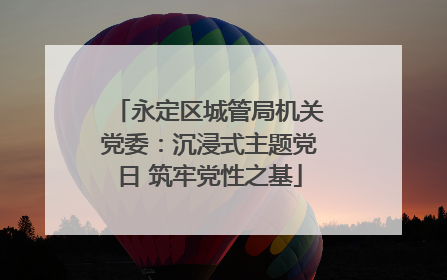 永定区城管局机关党委：沉浸式主题党日 筑牢党性之基