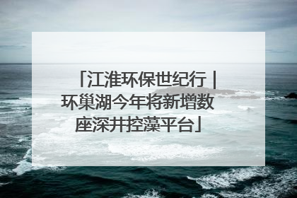 江淮环保世纪行｜环巢湖今年将新增数座深井控藻平台