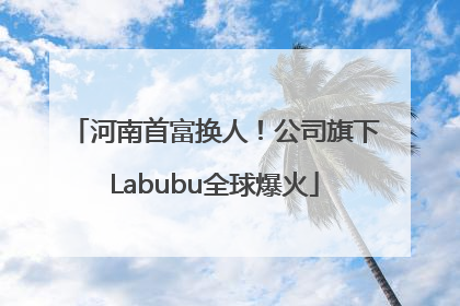 河南首富换人！公司旗下Labubu全球爆火