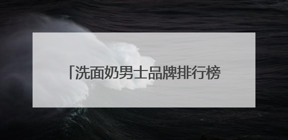 洗面奶男士品牌排行榜前十名推荐，洗面奶什么牌子好用更科学！