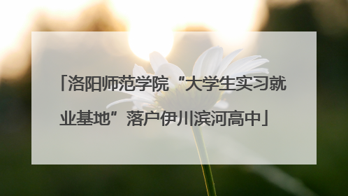 洛阳师范学院“大学生实习就业基地”落户伊川滨河高中