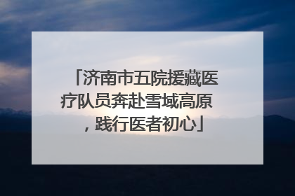 济南市五院援藏医疗队员奔赴雪域高原，践行医者初心
