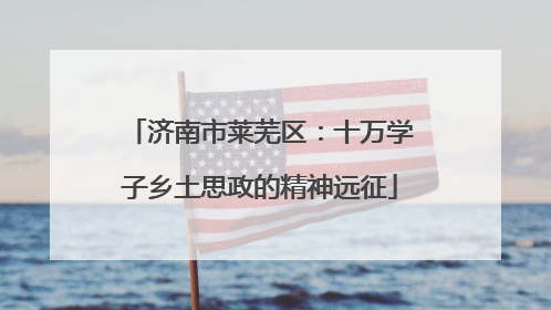 济南市莱芜区：十万学子乡土思政的精神远征