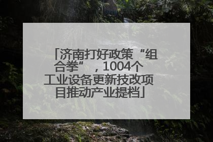 济南打好政策“组合拳”，1004个工业设备更新技改项目推动产业提档