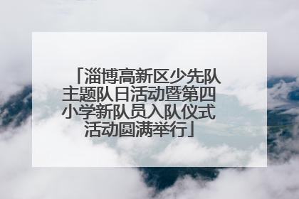 淄博高新区少先队主题队日活动暨第四小学新队员入队仪式活动圆满举行