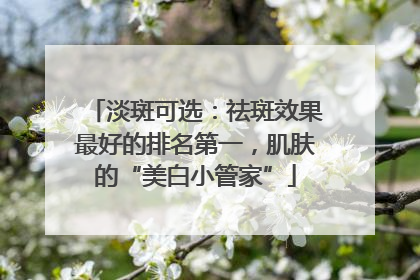 淡斑可选：祛斑效果最好的排名第一，肌肤的“美白小管家”