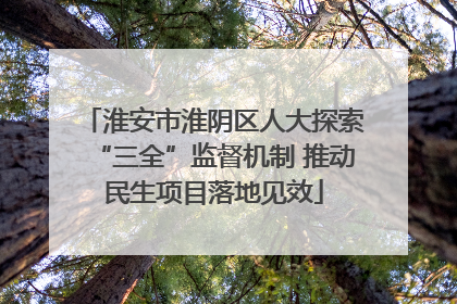 淮安市淮阴区人大探索“三全”监督机制 推动民生项目落地见效