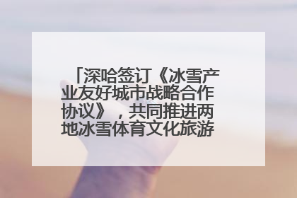 深哈签订《冰雪产业友好城市战略合作协议》，共同推进两地冰雪体育文化旅游高质量发展