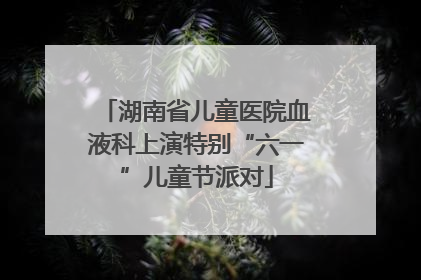 湖南省儿童医院血液科上演特别“六一”儿童节派对