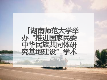 湖南师范大学举办“推进国家民委中华民族共同体研究基地建设”学术研讨会
