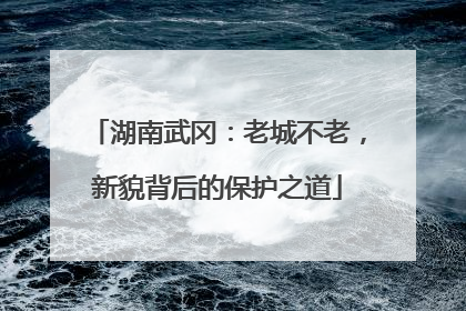 湖南武冈：老城不老，新貌背后的保护之道