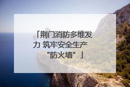 荆门消防多维发力 筑牢安全生产“防火墙”