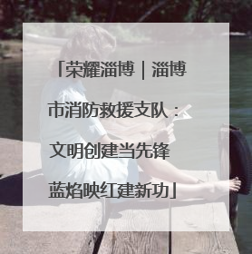 荣耀淄博｜淄博市消防救援支队：文明创建当先锋 蓝焰映红建新功