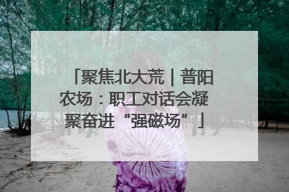 聚焦北大荒｜普阳农场：职工对话会凝聚奋进“强磁场”