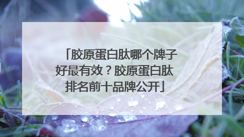胶原蛋白肽哪个牌子好最有效？胶原蛋白肽排名前十品牌公开