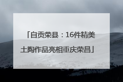 自贡荣县：16件精美土陶作品亮相重庆荣昌