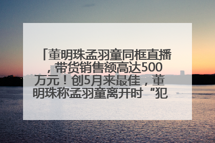 董明珠孟羽童同框直播，带货销售额高达500万元！创5月来最佳，董明珠称孟羽童离开时“犯了很大的错”