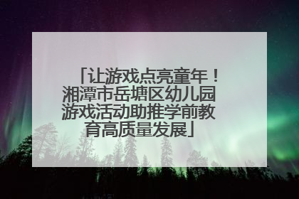 让游戏点亮童年！湘潭市岳塘区幼儿园游戏活动助推学前教育高质量发展