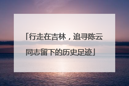行走在吉林，追寻陈云同志留下的历史足迹