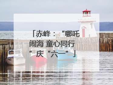 赤峰：“哪吒闹海 童心同行”庆“六一”
