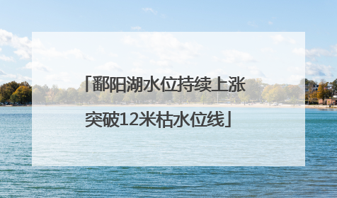 鄱阳湖水位持续上涨 突破12米枯水位线
