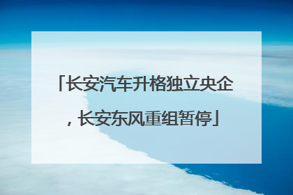 长安汽车升格独立央企，长安东风重组暂停