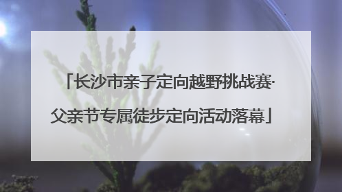 长沙市亲子定向越野挑战赛·父亲节专属徒步定向活动落幕
